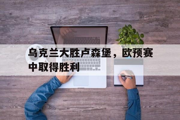 乌克兰大胜卢森堡，欧预赛中取得胜利