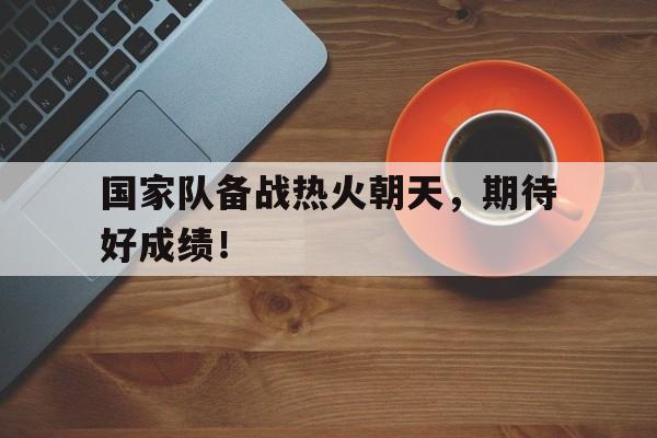 国家队备战热火朝天，期待好成绩！